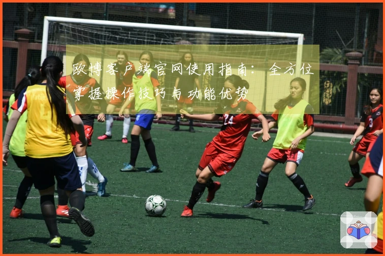 欧博客户端官网使用指南：全方位掌握操作技巧与功能优势