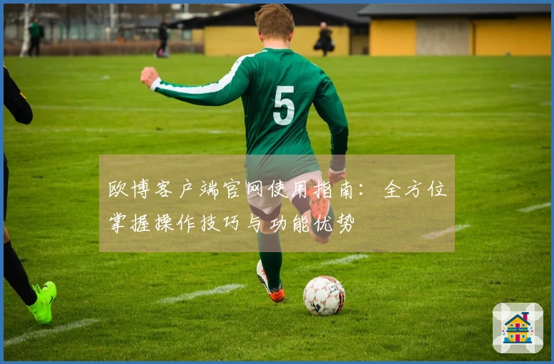 欧博客户端官网使用指南：全方位掌握操作技巧与功能优势