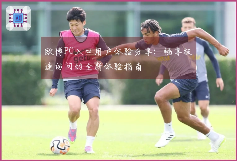 欧博PC入口用户体验分享：畅享极速访问的全新体验指南